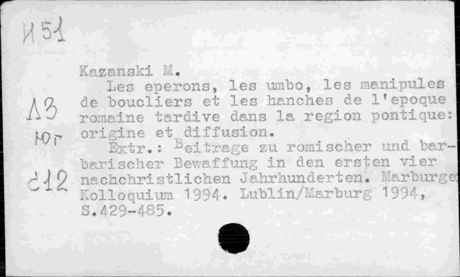 ﻿Kazanski M.
Les eperons, les umbo, les manipules да de boucliers et les hanches de l’epoque romaine tardive dans la region pontique іл> origine et diffusion.
'v 1 Extr.: Beitrage zu römischer und bar barischer Bewaffung in den ersten vier nachchristlichen Jahrhunderten. Marburg Kolloquium 1994. Lublin/Marburg 1994, S.429-485.